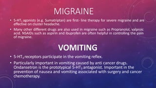 MIGRAINE
• 5-HT1 agonists (e.g. Sumatriptan) are first- line therapy for severe migraine and are
effective on cluster headache.
• Many other different drugs are also used in migraine such as Propranolol, valproic
acid. NSAIDs such as aspirin and ibuprofen are often helpful in controlling the pain
of migraine.
VOMITING
• 5-HT3 receptors participate in the vomiting reflex.
• Particularly important in vomiting caused by anti cancer drugs.
Ondansetron is the prototypical 5-HT3 antagonist. Important in the
prevention of nausea and vomiting associated with surgery and cancer
chemotherapy.
 