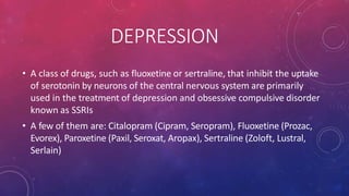 DEPRESSION
• A class of drugs, such as fluoxetine or sertraline, that inhibit the uptake
of serotonin by neurons of the central nervous system are primarily
used in the treatment of depression and obsessive compulsive disorder
known as SSRIs
• A few of them are: Citalopram (Cipram, Seropram), Fluoxetine (Prozac,
Evorex), Paroxetine (Paxil, Seroxat, Aropax), Sertraline (Zoloft, Lustral,
Serlain)
 