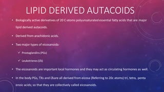 • Biologically active derivatives of 20 C-atoms polyunsaturatedessential fatty acids that are major
lipid derived autacoids.
• Derived from arachidonic acids.
• Two major types of eicosanoids-
 Prostaglandins (PGs)
 Leukotrienes (LTs)
• The eicosanoids are important local hormones and they may act as circulating hormones as well.
• In the body PGs, TXs and LTsare all derived from eicosa (Referring to 20c atoms) tri, tetra, penta
enoic acids; so that they are collectively called eicosanoids.
LIPID DERIVED AUTACOIDS
 