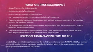 WHAT ARE PROSTAGLANDINS ?
• Group of hormone-like lipid compounds
• Derived enzymatically from fatty acids
• Perform important functions in the animal body
• Every prostaglandin contains 20 carbon atoms, including a 5-carbon ring.
• They are produced in many places throughout the body and their target cells are present in the immediate
vicinity of the site of their secretion.
• The prostaglandins, together with the thromboxane and prostacyclin, form the prostanoid class of fatty acid
derivatives, a subclass of eicosanoids.
• They are autocrine and paracrine lipid mediators that act upon platelets, endothelium, uterine and mast
cells. They are synthesized in the cell from the essential fatty acids (EFAs).
RELEASE OF PROSTAGLANDINS FROM THE CELL
mediated by a specific transporter, namely the multidrug resistance protein 4 (MRP4, ABCC4), a member
of the ATP-binding cassette transporter superfamily. Whether MRP4 is the only transporter releasing
prostaglandins from the cells is still unclear.
 