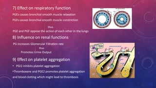 7) Effect on respiratory function
PGEs causes bronchial smooth muscle relaxation
PGFs causes bronchial smooth muscle constriction
thus
PGE and PGF oppose the action of each other in the lungs
8) Influence on renal functions
PG increases Glomerular Filtration rate
thus
Promotes Urine Output
9) Effect on platelet aggregation
• PGI2 inhibits platelet aggregation
•Thromboxane and PGE2 promotes platelet aggregation
and blood clotting which might lead to thrombosis
 