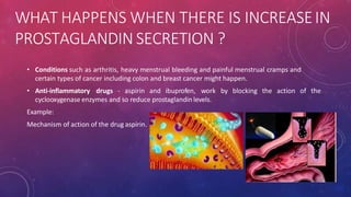 WHAT HAPPENS WHEN THERE IS INCREASEIN
PROSTAGLANDIN SECRETION ?
• Conditions such as arthritis, heavy menstrual bleeding and painful menstrual cramps and
certain types of cancer including colon and breast cancer might happen.
• Anti-inflammatory drugs - aspirin and ibuprofen, work by blocking the action of the
cyclooxygenase enzymes and so reduce prostaglandin levels.
Example:
Mechanism of action of the drug aspirin.
 