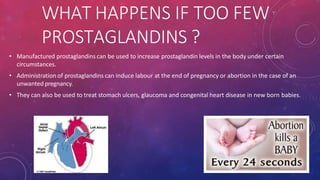 WHAT HAPPENS IF TOO FEW
PROSTAGLANDINS ?
• Manufactured prostaglandins can be used to increase prostaglandin levels in the body under certain
circumstances.
• Administration of prostaglandins can induce labour at the end of pregnancy or abortion in the case of an
unwanted pregnancy.
• They can also be used to treat stomach ulcers, glaucoma and congenital heart disease in new born babies.
 