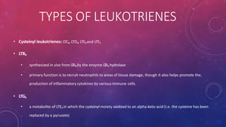 TYPES OF LEUKOTRIENES
• Cysteinyl leukotrienes: LTC4, LTD4, LTE4and LTF4
• LTB4
• synthesized in vivo from LTA4by the enzyme LTA4 hydrolase
• primary function is to recruit neutrophils to areas of tissue damage, though it also helps promote the
production of inflammatory cytokines by various immune cells.
• LTG4
• a metabolite of LTE4 in which the cysteinyl moiety oxidized to an alpha-keto-acid (i.e. the cysteine has been
replaced by a pyruvate)
 