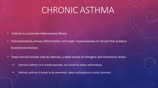 CHRONIC ASTHMA
• Asthma is a common inflammatory illness
• Characterized by airway inflammation and hyper responsiveness to stimuli that produce
bronchoconstriction
• These stimuli include cold air, exercise, a wide variety of allergens and emotional stress–
 Extrinsic asthma: It is mostly episodic, less prone to status asthmaticus
 Intrinsic asthma: It tends to be perennial, status asthmaticus is more common
 