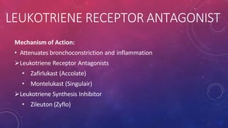 LEUKOTRIENE RECEPTOR ANTAGONIST
Mechanism of Action:
• Attenuates bronchoconstriction and inflammation
Leukotriene Receptor Antagonists
• Zafirlukast (Accolate)
• Montelukast (Singulair)
Leukotriene Synthesis Inhibitor
• Zileuton (Zyflo)
 