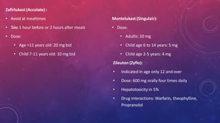Zafirlukast (Accolate) :
• Avoid at mealtimes
• Take 1 hour before or 2 hours after meals
• Dose:
• Age >11 years old: 20 mg bid
• Child 7-11 years old: 10 mg bid
Montelukast(Singulair):
• Dose:
• Adults: 10 mg
• Child age 6 to 14 years: 5 mg
• Child age 2-5 years: 4 mg
Zileuton (Zyflo):
• Indicated in age only 12 and over
• Dose: 600 mg orally four times daily
• Hepatotoxicity in 5%
• Drug interactions: Warfarin, theophylline,
Propranolol
 