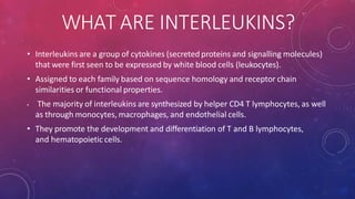 WHAT ARE INTERLEUKINS?
• Interleukins are a group of cytokines (secreted proteins and signalling molecules)
that were first seen to be expressed by white blood cells (leukocytes).
• Assigned to each family based on sequence homology and receptor chain
similarities or functional properties.
• The majority of interleukins are synthesized by helper CD4 T lymphocytes, as well
as through monocytes, macrophages, and endothelial cells.
• They promote the development and differentiation of T and B lymphocytes,
and hematopoietic cells.
 