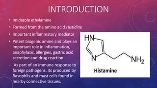 INTRODUCTION
• Imidazole ethylamine
• Formed from the amino acid Histidine
• Important inflammatory mediator
• Potent biogenic amine and plays an
important role in inflammation,
anaphylaxis, allergies, gastric acid
secretion and drug reaction
• As part of an immune response to
foreign pathogens, its produced by
Basophils and mast cells found in
nearby connective tissues.
 