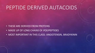 PEPTIDE DERIVED AUTACOIDS
• THESE ARE DERIVED FROM PROTEINS
• MADE UP OF LONG CHAINS OF POLYPEPTIDES
• MOST IMPORTANT IN THIS CLASS: ANGIOTENSIN, BRADYKININ
 