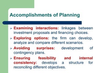 Accomplishments of Planning
➢ Examining interactions: linkages between
investment proposals and financing choices.
➢ Exploring options: the firm can develop,
analyze and compare different scenarios.
➢ Avoiding surprises: development of
contingency plans.
➢ Ensuring feasibility and internal
consistency: develops a structure for
reconciling different objectives.
 