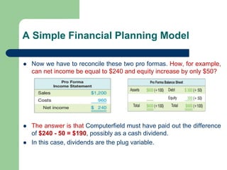 A Simple Financial Planning Model
⚫ Now we have to reconcile these two pro formas. How, for example,
can net income be equal to $240 and equity increase by only $50?
⚫ The answer is that Computerfield must have paid out the difference
of $240 - 50 = $190, possibly as a cash dividend.
⚫ In this case, dividends are the plug variable.
 
