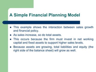 A Simple Financial Planning Model
⚫ This example shows the interaction between sales growth
and financial policy.
⚫ As sales increase, so do total assets.
⚫ This occurs because the firm must invest in net working
capital and fixed assets to support higher sales levels.
⚫ Because assets are growing, total liabilities and equity (the
right side of the balance sheet) will grow as well.
 