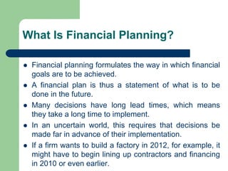 What Is Financial Planning?
⚫ Financial planning formulates the way in which financial
goals are to be achieved.
⚫ A financial plan is thus a statement of what is to be
done in the future.
⚫ Many decisions have long lead times, which means
they take a long time to implement.
⚫ In an uncertain world, this requires that decisions be
made far in advance of their implementation.
⚫ If a firm wants to build a factory in 2012, for example, it
might have to begin lining up contractors and financing
in 2010 or even earlier.
 