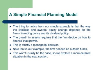 A Simple Financial Planning Model
⚫ The thing to notice from our simple example is that the way
the liabilities and owners’ equity change depends on the
firm’s financing policy and its dividend policy.
⚫ The growth in assets requires that the firm decide on how to
finance that growth.
⚫ This is strictly a managerial decision.
⚫ Note that in our example, the firm needed no outside funds.
⚫ This won’t usually be the case, so we explore a more detailed
situation in the next section.
 