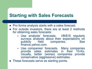 Starting with Sales Forecasts
⚫ Pro forma analysis starts with a sales forecast.
⚫ For outside investors, there are at least 2 methods
for obtaining sales forecasts:
▪ Use analysts’ forecasts. I/B/E/S regularly
surveys analysts about their expectations on
publicly held companies. See
finance.yahoo.com.
▪ Use companies’ forecasts. Many companies
provide sales estimates in their 10-Ks.
Usually, better (worse) companies provide
conservative (aggressive) estimates.
⚫ These forecasts serve as starting points.
 