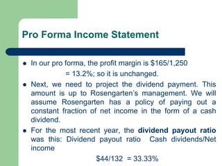Pro Forma Income Statement
⚫ In our pro forma, the profit margin is $165/1,250
= 13.2%; so it is unchanged.
⚫ Next, we need to project the dividend payment. This
amount is up to Rosengarten’s management. We will
assume Rosengarten has a policy of paying out a
constant fraction of net income in the form of a cash
dividend.
⚫ For the most recent year, the dividend payout ratio
was this: Dividend payout ratio Cash dividends/Net
income
$44/132 = 33.33%
 