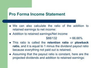 Pro Forma Income Statement
⚫ We can also calculate the ratio of the addition to
retained earnings to net income:
⚫ Addition to retained earnings/Net income
$88/132 = 66.66%
⚫ This ratio is called the retention ratio or plowback
ratio, and it is equal to 1 minus the dividend payout ratio
because everything not paid out is retained.
⚫ Assuming that the payout ratio is constant, here are the
projected dividends and addition to retained earnings:
 