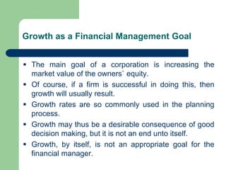 Growth as a Financial Management Goal
▪ The main goal of a corporation is increasing the
market value of the owners` equity.
▪ Of course, if a firm is successful in doing this, then
growth will usually result.
▪ Growth rates are so commonly used in the planning
process.
▪ Growth may thus be a desirable consequence of good
decision making, but it is not an end unto itself.
▪ Growth, by itself, is not an appropriate goal for the
financial manager.
 