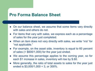 Pro Forma Balance Sheet
⚫ On our balance sheet, we assume that some items vary directly
with sales and others do not.
⚫ For items that vary with sales, we express each as a percentage
of sales for the year just completed.
⚫ When an item does not vary directly with sales, we write “n/a” for
“not applicable.”
⚫ For example, on the asset side, inventory is equal to 60 percent
of sales (= $600/1,000) for the year just ended.
⚫ We assume this percentage applies to the coming year, so for
each $1 increase in sales, inventory will rise by $.60.
⚫ More generally, the ratio of total assets to sales for the year just
ended is $3,000/1,000 = 3, or 300%.
 