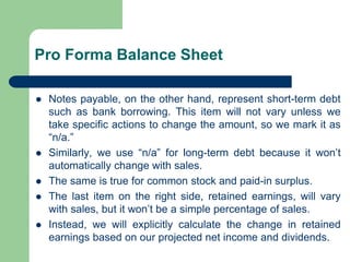 Pro Forma Balance Sheet
⚫ Notes payable, on the other hand, represent short-term debt
such as bank borrowing. This item will not vary unless we
take specific actions to change the amount, so we mark it as
“n/a.”
⚫ Similarly, we use “n/a” for long-term debt because it won’t
automatically change with sales.
⚫ The same is true for common stock and paid-in surplus.
⚫ The last item on the right side, retained earnings, will vary
with sales, but it won’t be a simple percentage of sales.
⚫ Instead, we will explicitly calculate the change in retained
earnings based on our projected net income and dividends.
 