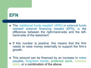 EFN
⚫ The “additional funds needed” (AFN) or external funds
needed/ external financing needed (EFN), is the
difference between the right-hand-side and the left-
hand-side of the statement.
⚫ If this number is positive, this means that the firm
needs to raise money externally to support the firm’s
growth.
⚫ This amount can be financed by an increase in notes
payable, long-term bonds, preferred stock, common
stock, or a combination of the above.
 