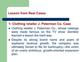 Lesson from Real Cases
1- Clothing retailer J. Peterman Co. Case
⚫ Clothing retailer J. Peterman Co., whose catalogs
were made famous on the TV show Seinfeld,
learned a lesson the hard way.
⚫ Despite its strong brand name and years of
explosive revenue growth, the company was
ultimately forced to file for bankruptcy—the victim
of an overly ambitious, growth-oriented expansion
plan.
 