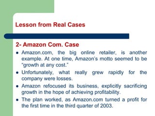 Lesson from Real Cases
2- Amazon Com. Case
⚫ Amazon.com, the big online retailer, is another
example. At one time, Amazon’s motto seemed to be
“growth at any cost.”
⚫ Unfortunately, what really grew rapidly for the
company were losses.
⚫ Amazon refocused its business, explicitly sacrificing
growth in the hope of achieving profitability.
⚫ The plan worked, as Amazon.com turned a profit for
the first time in the third quarter of 2003.
 