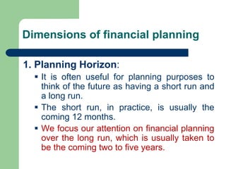 Dimensions of financial planning
1. Planning Horizon:
▪ It is often useful for planning purposes to
think of the future as having a short run and
a long run.
▪ The short run, in practice, is usually the
coming 12 months.
▪ We focus our attention on financial planning
over the long run, which is usually taken to
be the coming two to five years.
 