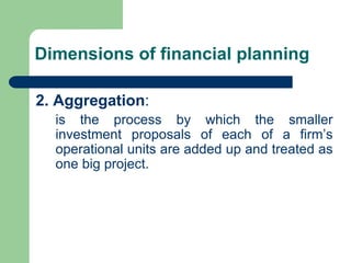 Dimensions of financial planning
2. Aggregation:
is the process by which the smaller
investment proposals of each of a firm’s
operational units are added up and treated as
one big project.
 