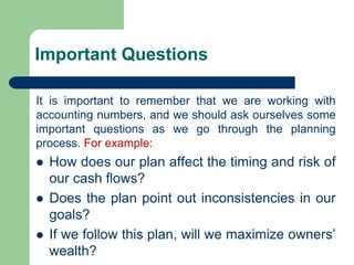 Important Questions
It is important to remember that we are working with
accounting numbers, and we should ask ourselves some
important questions as we go through the planning
process. For example:
⚫ How does our plan affect the timing and risk of
our cash flows?
⚫ Does the plan point out inconsistencies in our
goals?
⚫ If we follow this plan, will we maximize owners’
wealth?
 