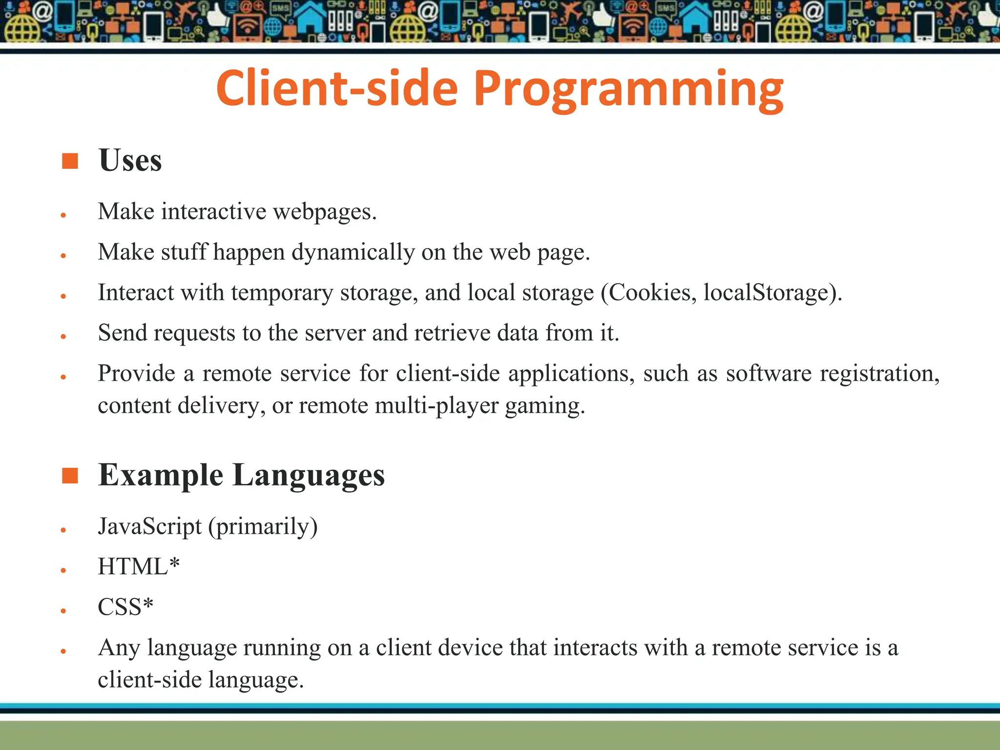 Client-side Programming
 Uses
 Make interactive webpages.
 Make stuff happen dynamically on the web page.
 Interact with temporary storage, and local storage (Cookies, localStorage).
 Send requests to the server and retrieve data from it.
 Provide a remote service for client-side applications, such as software registration,
content delivery, or remote multi-player gaming.
 Example Languages
 JavaScript (primarily)
 HTML*
 CSS*
 Any language running on a client device that interacts with a remote service is a
client-side language.
 