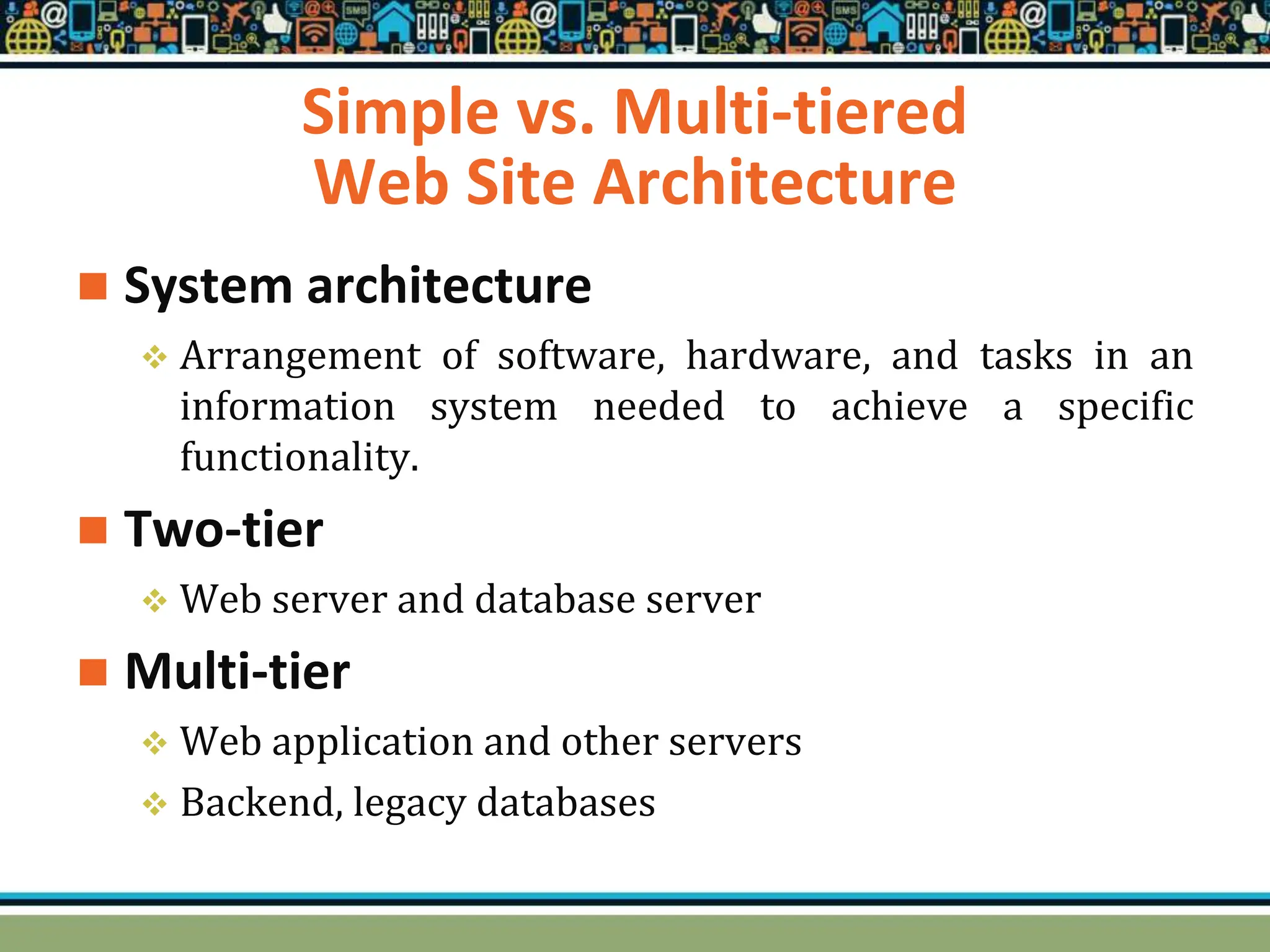Simple vs. Multi-tiered
Web Site Architecture
 System architecture
 Arrangement of software, hardware, and tasks in an
information system needed to achieve a specific
functionality.
 Two-tier
 Web server and database server
 Multi-tier
 Web application and other servers
 Backend, legacy databases
 