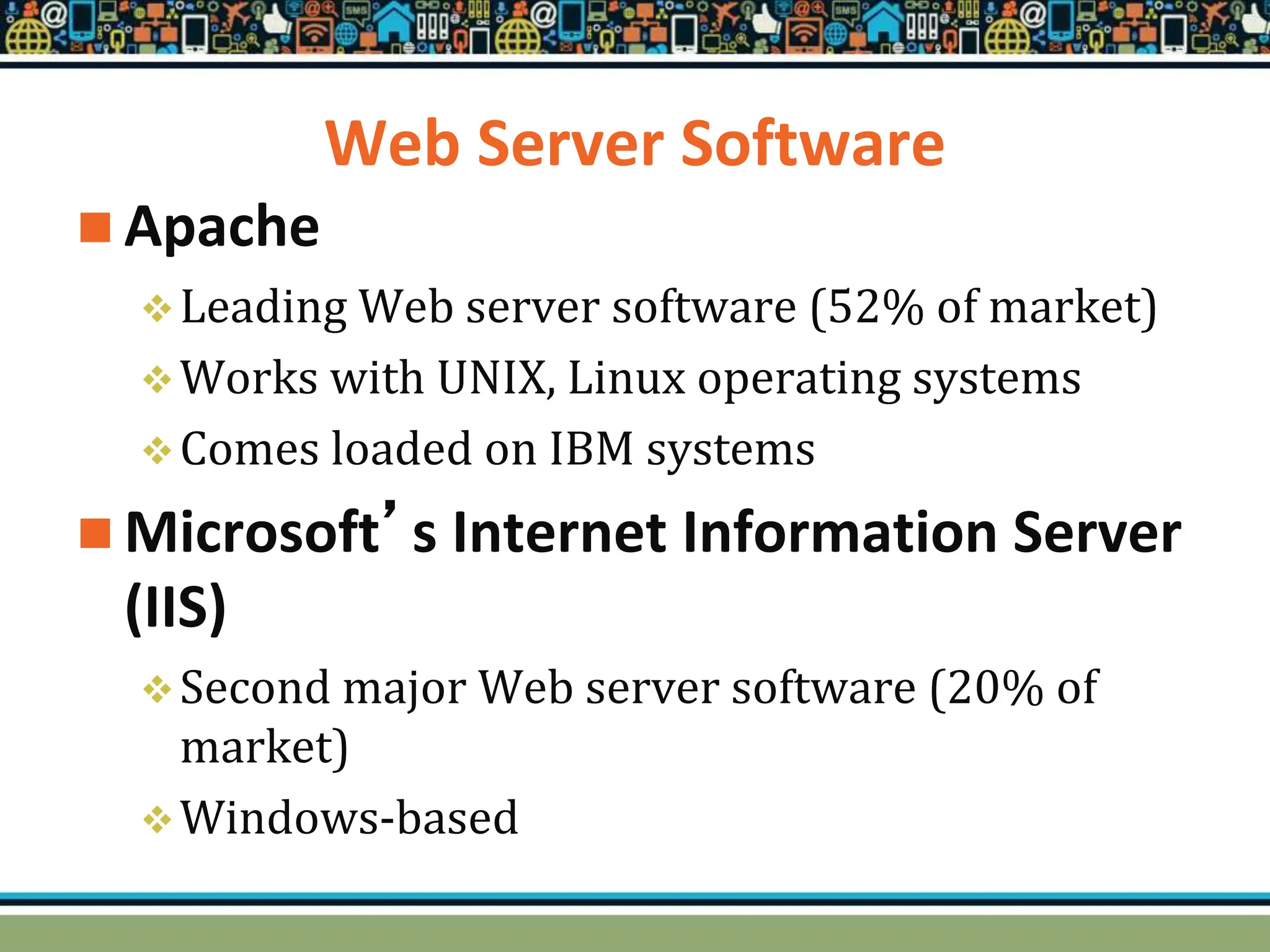 Web Server Software
 Apache
Leading Web server software (52% of market)
Works with UNIX, Linux operating systems
Comes loaded on IBM systems
 Microsoft’s Internet Information Server
(IIS)
Second major Web server software (20% of
market)
Windows-based
 