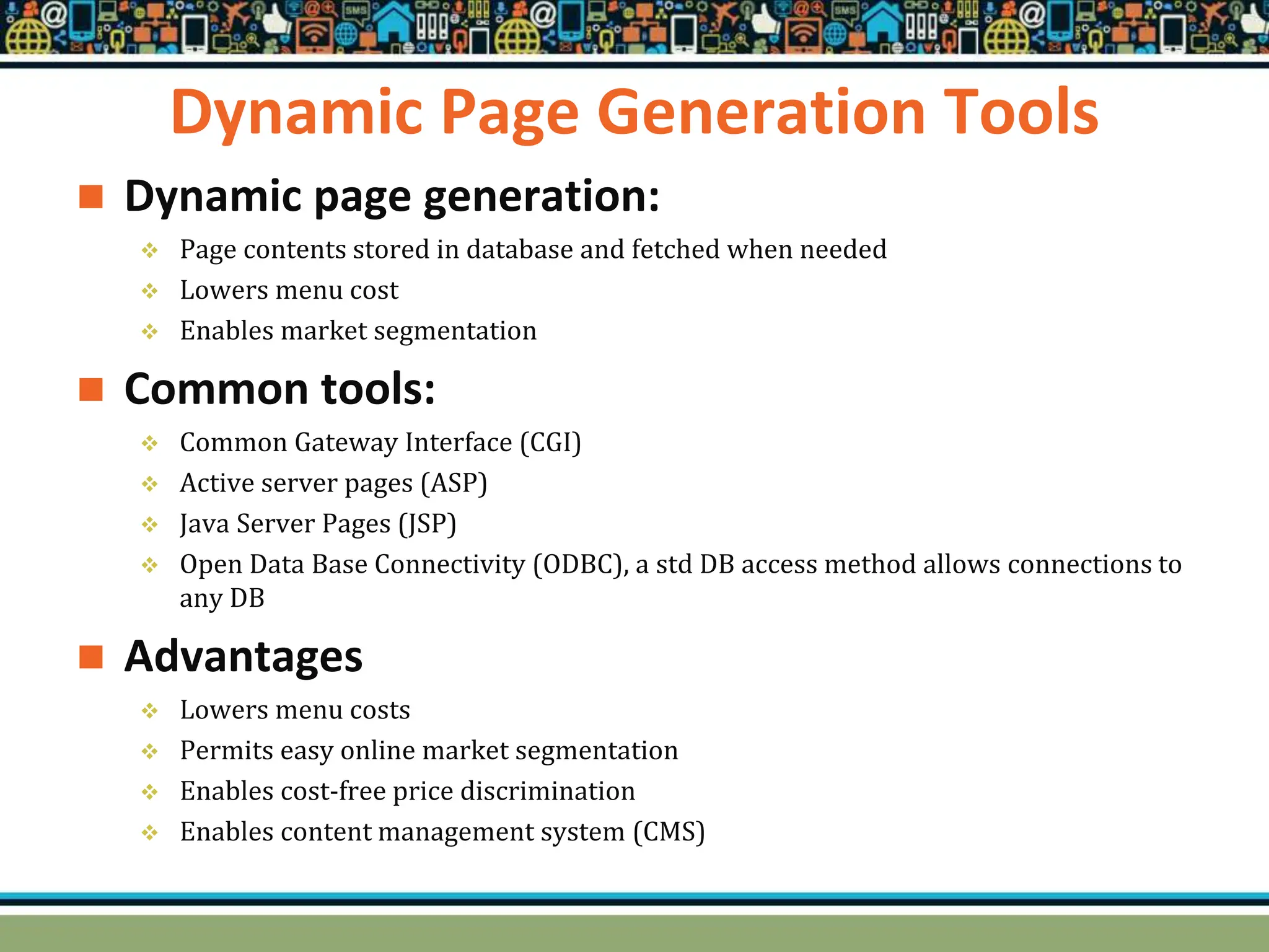 Dynamic Page Generation Tools
 Dynamic page generation:
 Page contents stored in database and fetched when needed
 Lowers menu cost
 Enables market segmentation
 Common tools:
 Common Gateway Interface (CGI)
 Active server pages (ASP)
 Java Server Pages (JSP)
 Open Data Base Connectivity (ODBC), a std DB access method allows connections to
any DB
 Advantages
 Lowers menu costs
 Permits easy online market segmentation
 Enables cost-free price discrimination
 Enables content management system (CMS)
 