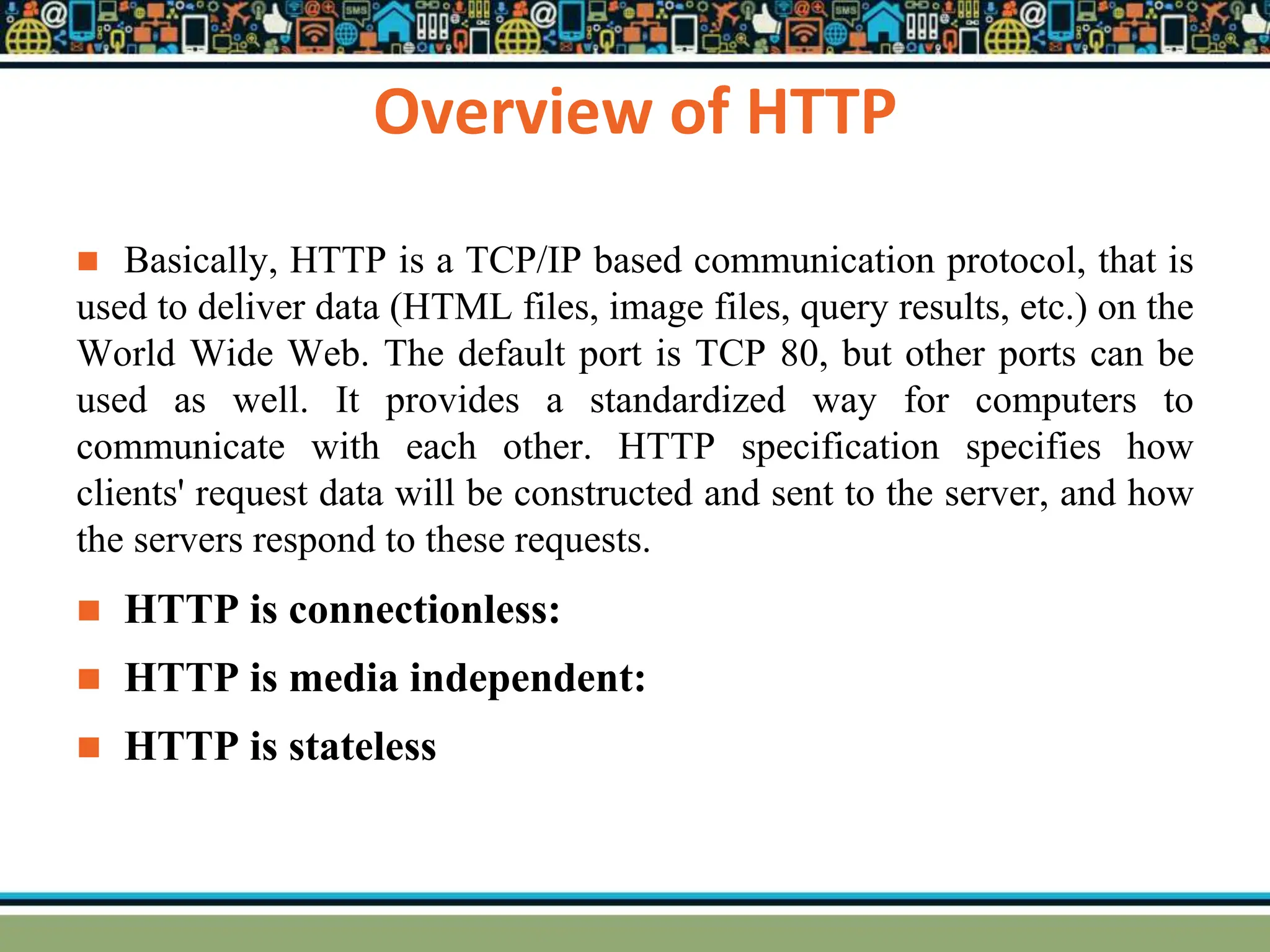 Overview of HTTP
 Basically, HTTP is a TCP/IP based communication protocol, that is
used to deliver data (HTML files, image files, query results, etc.) on the
World Wide Web. The default port is TCP 80, but other ports can be
used as well. It provides a standardized way for computers to
communicate with each other. HTTP specification specifies how
clients' request data will be constructed and sent to the server, and how
the servers respond to these requests.
 HTTP is connectionless:
 HTTP is media independent:
 HTTP is stateless
 