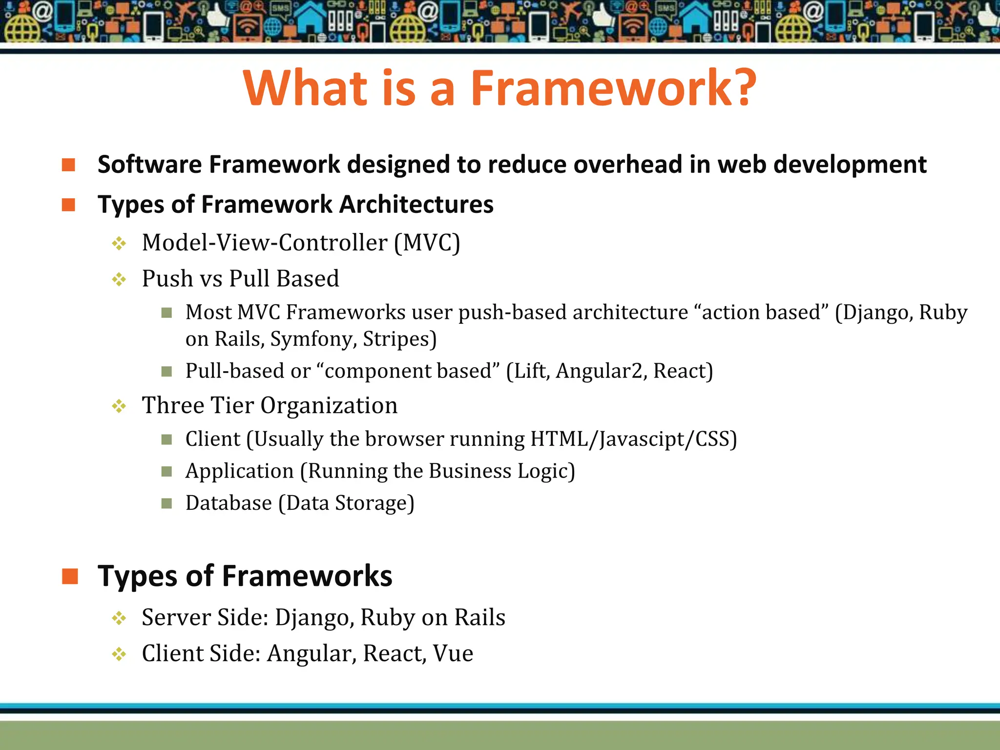 What is a Framework?
 Software Framework designed to reduce overhead in web development
 Types of Framework Architectures
 Model-View-Controller (MVC)
 Push vs Pull Based
 Most MVC Frameworks user push-based architecture “action based” (Django, Ruby
on Rails, Symfony, Stripes)
 Pull-based or “component based” (Lift, Angular2, React)
 Three Tier Organization
 Client (Usually the browser running HTML/Javascipt/CSS)
 Application (Running the Business Logic)
 Database (Data Storage)
 Types of Frameworks
 Server Side: Django, Ruby on Rails
 Client Side: Angular, React, Vue
 