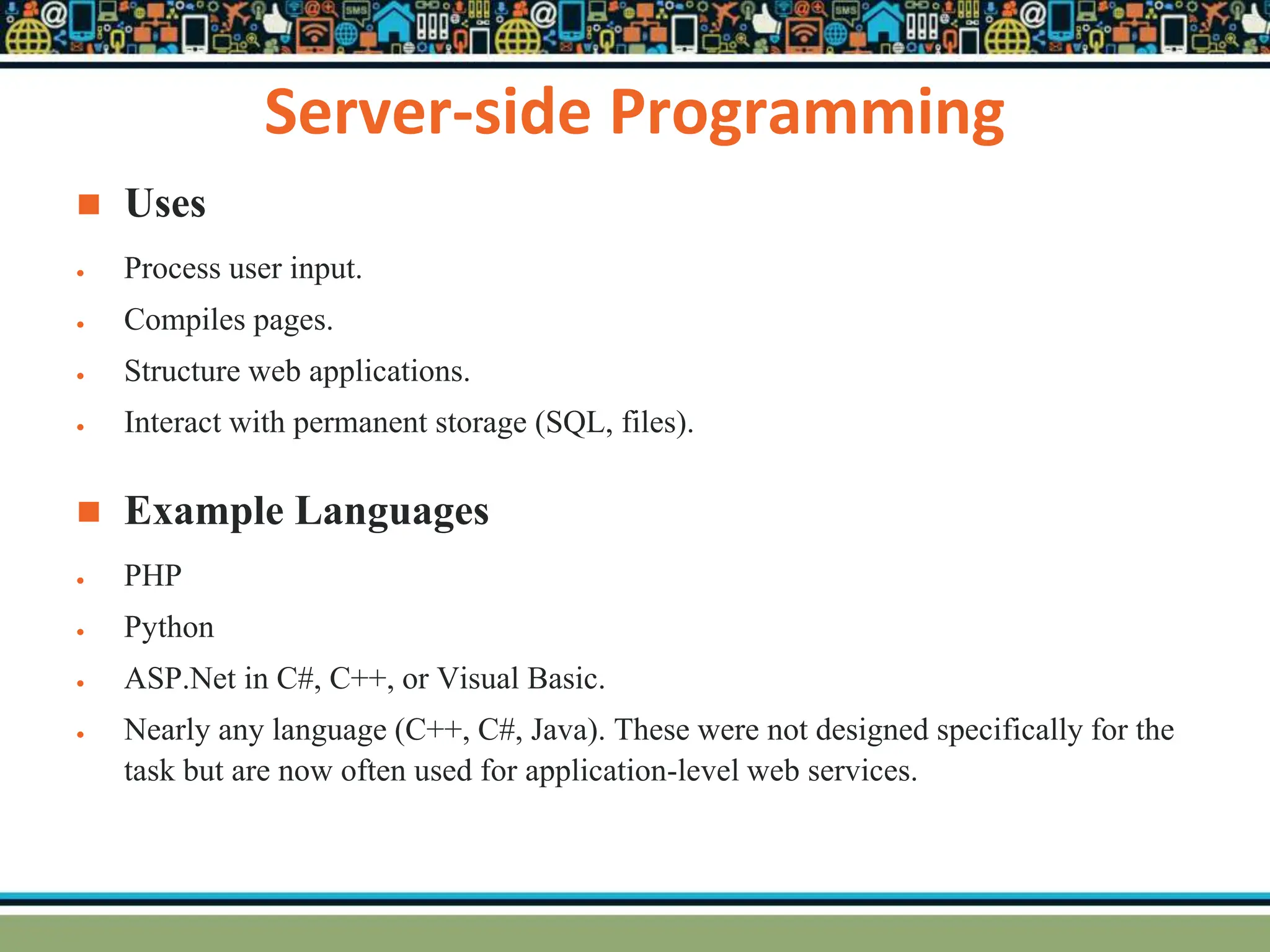 Server-side Programming
 Uses
 Process user input.
 Compiles pages.
 Structure web applications.
 Interact with permanent storage (SQL, files).
 Example Languages
 PHP
 Python
 ASP.Net in C#, C++, or Visual Basic.
 Nearly any language (C++, C#, Java). These were not designed specifically for the
task but are now often used for application-level web services.
 