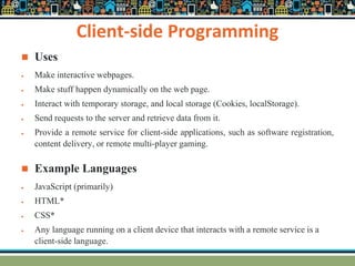 Client-side Programming
 Uses
 Make interactive webpages.
 Make stuff happen dynamically on the web page.
 Interact with temporary storage, and local storage (Cookies, localStorage).
 Send requests to the server and retrieve data from it.
 Provide a remote service for client-side applications, such as software registration,
content delivery, or remote multi-player gaming.
 Example Languages
 JavaScript (primarily)
 HTML*
 CSS*
 Any language running on a client device that interacts with a remote service is a
client-side language.
 