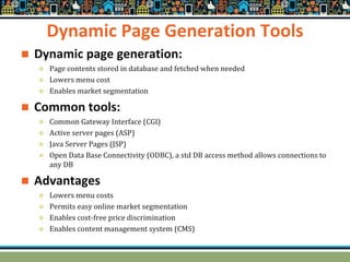 Dynamic Page Generation Tools
 Dynamic page generation:
 Page contents stored in database and fetched when needed
 Lowers menu cost
 Enables market segmentation
 Common tools:
 Common Gateway Interface (CGI)
 Active server pages (ASP)
 Java Server Pages (JSP)
 Open Data Base Connectivity (ODBC), a std DB access method allows connections to
any DB
 Advantages
 Lowers menu costs
 Permits easy online market segmentation
 Enables cost-free price discrimination
 Enables content management system (CMS)
 