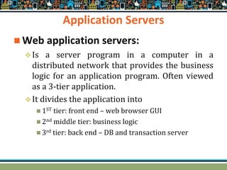 Application Servers
 Web application servers:
Is a server program in a computer in a
distributed network that provides the business
logic for an application program. Often viewed
as a 3-tier application.
It divides the application into
 1ST tier: front end – web browser GUI
 2nd middle tier: business logic
 3rd tier: back end – DB and transaction server
 