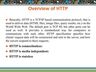 Overview of HTTP
 Basically, HTTP is a TCP/IP based communication protocol, that is
used to deliver data (HTML files, image files, query results, etc.) on the
World Wide Web. The default port is TCP 80, but other ports can be
used as well. It provides a standardized way for computers to
communicate with each other. HTTP specification specifies how
clients' request data will be constructed and sent to the server, and how
the servers respond to these requests.
 HTTP is connectionless:
 HTTP is media independent:
 HTTP is stateless
 