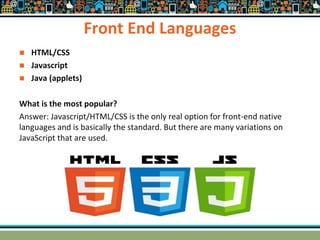 Front End Languages
 HTML/CSS
 Javascript
 Java (applets)
What is the most popular?
Answer: Javascript/HTML/CSS is the only real option for front-end native
languages and is basically the standard. But there are many variations on
JavaScript that are used.
 