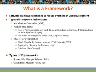 What is a Framework?
 Software Framework designed to reduce overhead in web development
 Types of Framework Architectures
 Model-View-Controller (MVC)
 Push vs Pull Based
 Most MVC Frameworks user push-based architecture “action based” (Django, Ruby
on Rails, Symfony, Stripes)
 Pull-based or “component based” (Lift, Angular2, React)
 Three Tier Organization
 Client (Usually the browser running HTML/Javascipt/CSS)
 Application (Running the Business Logic)
 Database (Data Storage)
 Types of Frameworks
 Server Side: Django, Ruby on Rails
 Client Side: Angular, React, Vue
 