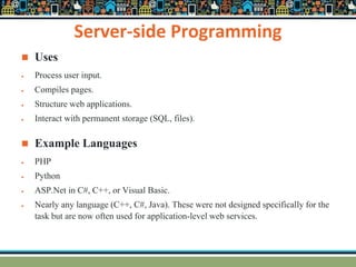 Server-side Programming
 Uses
 Process user input.
 Compiles pages.
 Structure web applications.
 Interact with permanent storage (SQL, files).
 Example Languages
 PHP
 Python
 ASP.Net in C#, C++, or Visual Basic.
 Nearly any language (C++, C#, Java). These were not designed specifically for the
task but are now often used for application-level web services.
 
