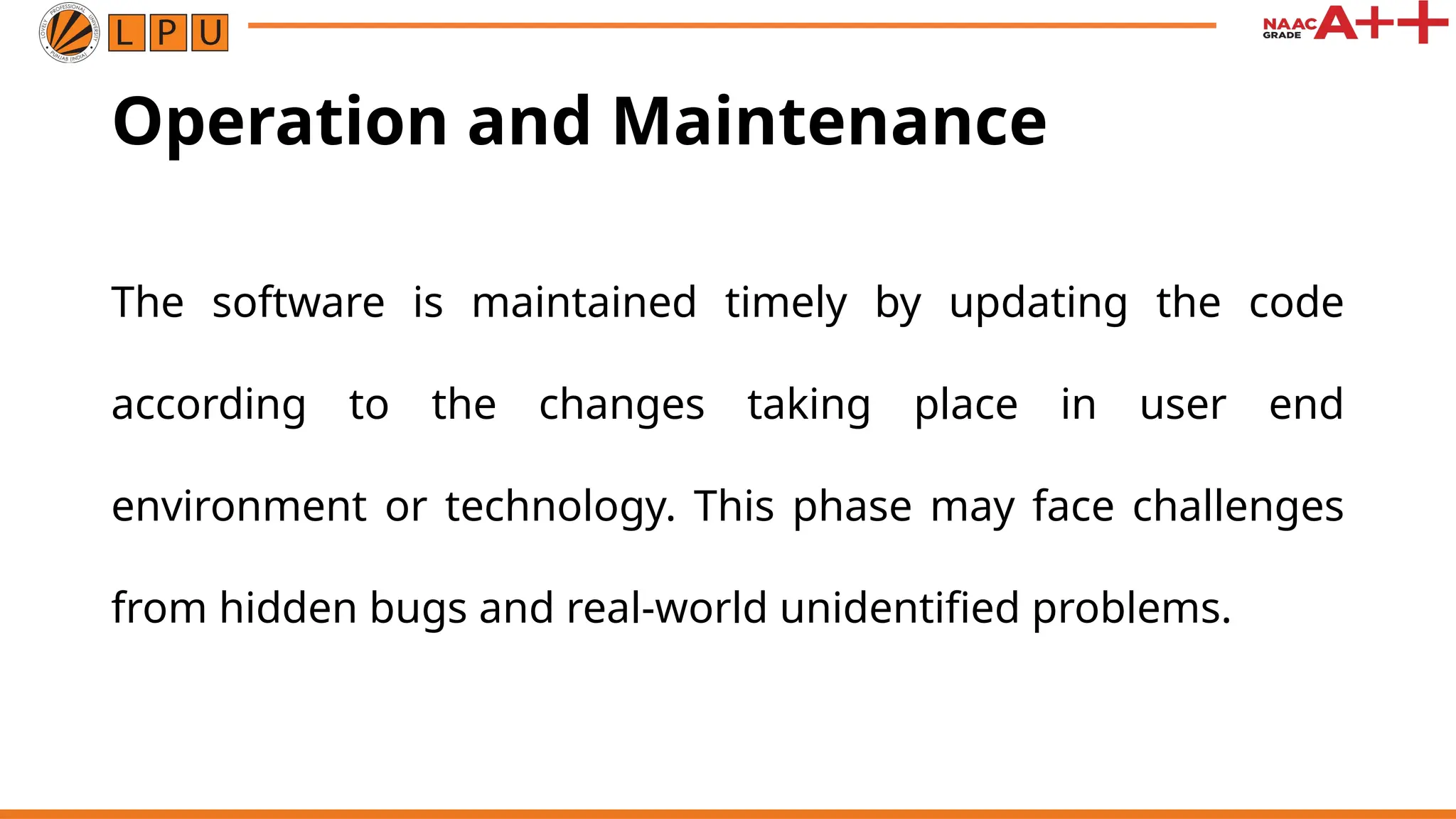 Operation and Maintenance
The software is maintained timely by updating the code
according to the changes taking place in user end
environment or technology. This phase may face challenges
from hidden bugs and real-world unidentified problems.
 