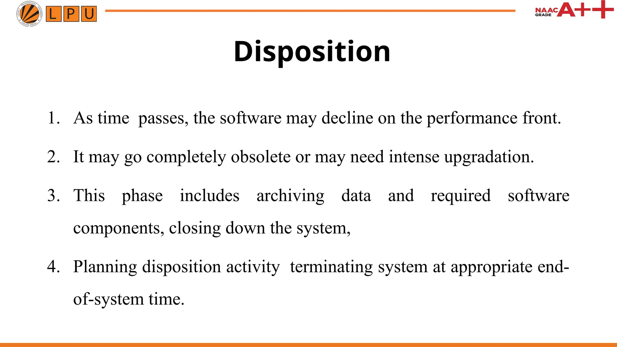 Disposition
1. As time passes, the software may decline on the performance front.
2. It may go completely obsolete or may need intense upgradation.
3. This phase includes archiving data and required software
components, closing down the system,
4. Planning disposition activity terminating system at appropriate end-
of-system time.
 