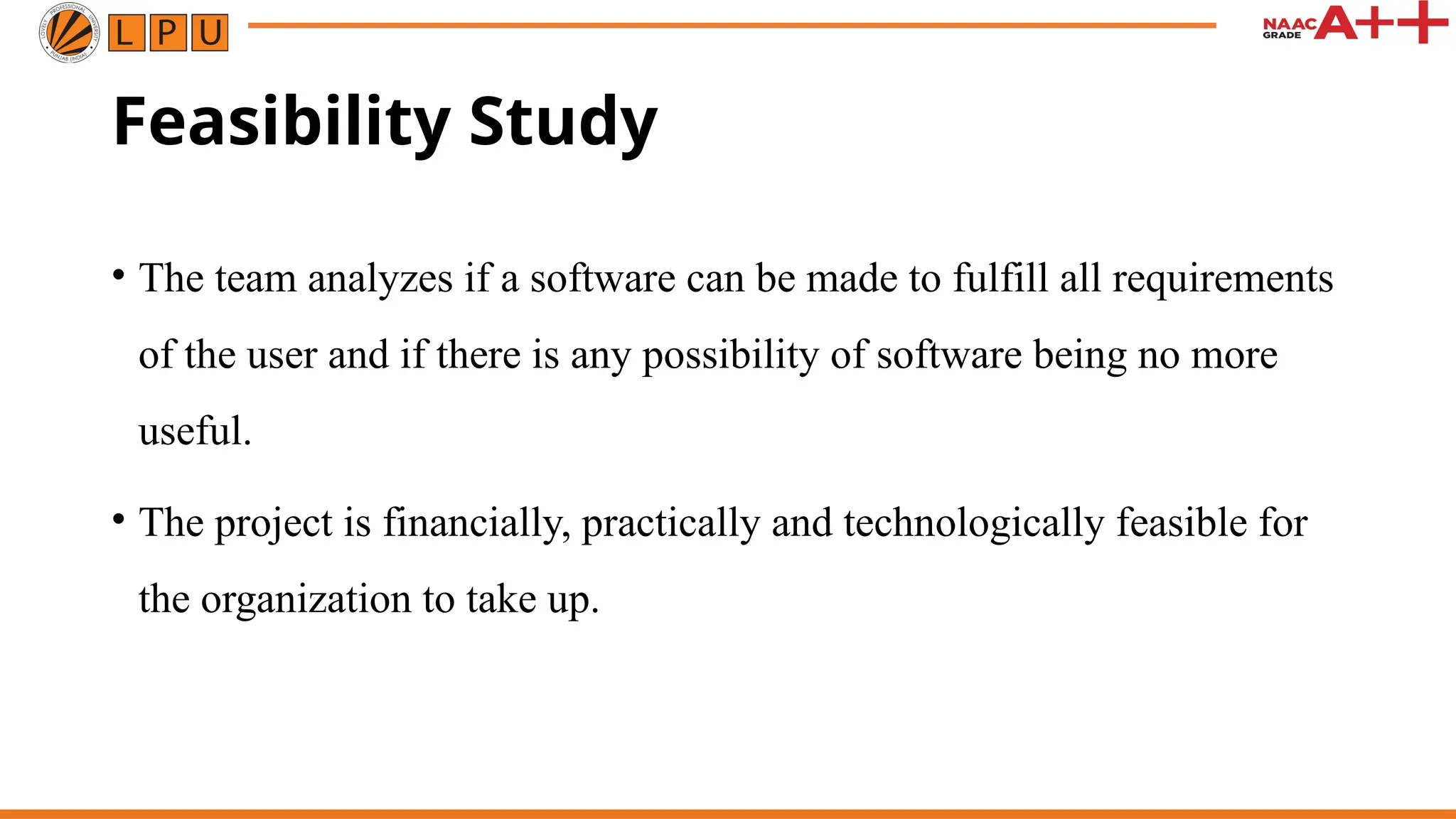 Feasibility Study
• The team analyzes if a software can be made to fulfill all requirements
of the user and if there is any possibility of software being no more
useful.
• The project is financially, practically and technologically feasible for
the organization to take up.
 