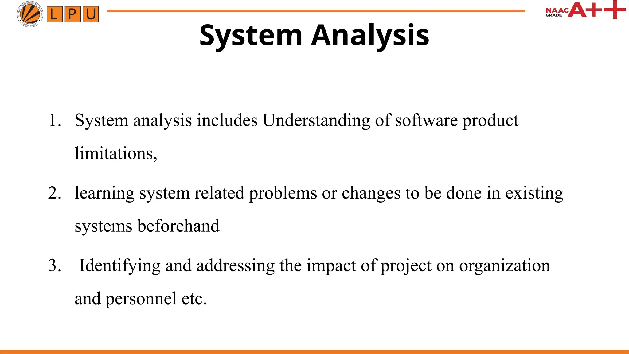System Analysis
1. System analysis includes Understanding of software product
limitations,
2. learning system related problems or changes to be done in existing
systems beforehand
3. Identifying and addressing the impact of project on organization
and personnel etc.
 