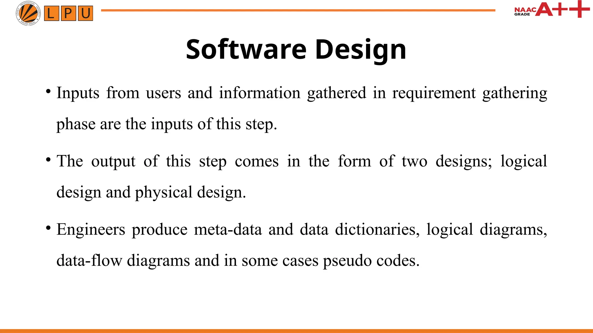 Software Design
• Inputs from users and information gathered in requirement gathering
phase are the inputs of this step.
• The output of this step comes in the form of two designs; logical
design and physical design.
• Engineers produce meta-data and data dictionaries, logical diagrams,
data-flow diagrams and in some cases pseudo codes.
 